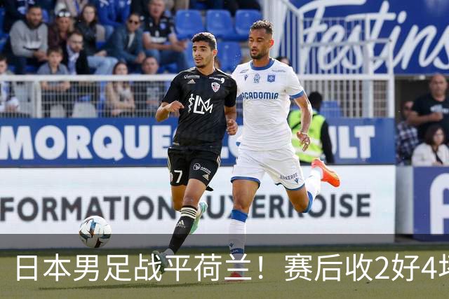 日本男足战平荷兰！赛后收2好4坏消息！防空能力太差了 他们走不远的